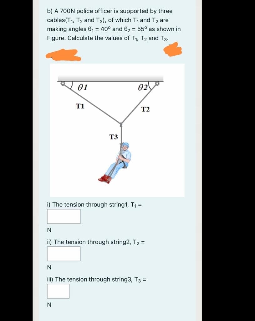 b) A 700N police officer is supported by three
cables(T1, T2 and T3), of which T1 and T2 are
making angles 0, = 40° and 02 = 55° as shown in
Figure. Calculate the values of T1, T2 and T3.
01
02
T1
T2
T3
i) The tension through string1, T1 =
N
ii) The tension through string2, T2 =
iii) The tension through string3, T3 =
