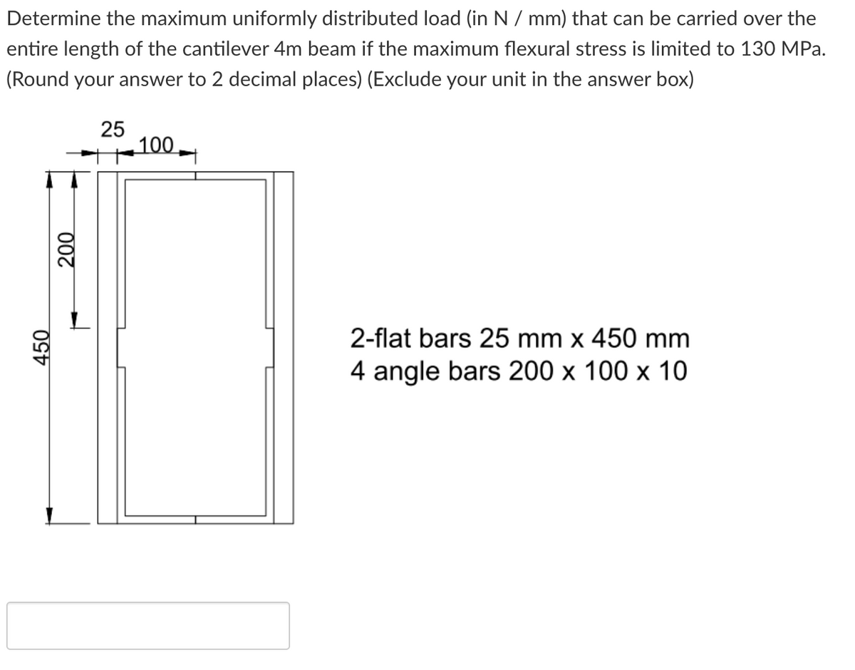 Determine the maximum uniformly distributed load (in N / mm) that can be carried over the
entire length of the cantilever 4m beam if the maximum flexural stress is limited to 130 MPa.
(Round your answer to 2 decimal places) (Exclude your unit in the answer box)
25
100
2-flat bars 25 mm x 450 mm
4 angle bars 200 x 100 x 10
450
000
