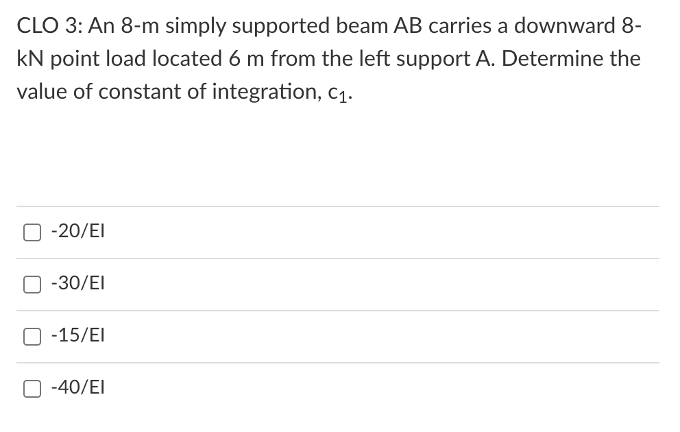 CLO 3: An 8-m simply supported beam AB carries a downward 8-
kN point load located 6 m from the left support A. Determine the
value of constant of integration, c1.
-20/EI
-30/EI
-15/EI
-40/EI
