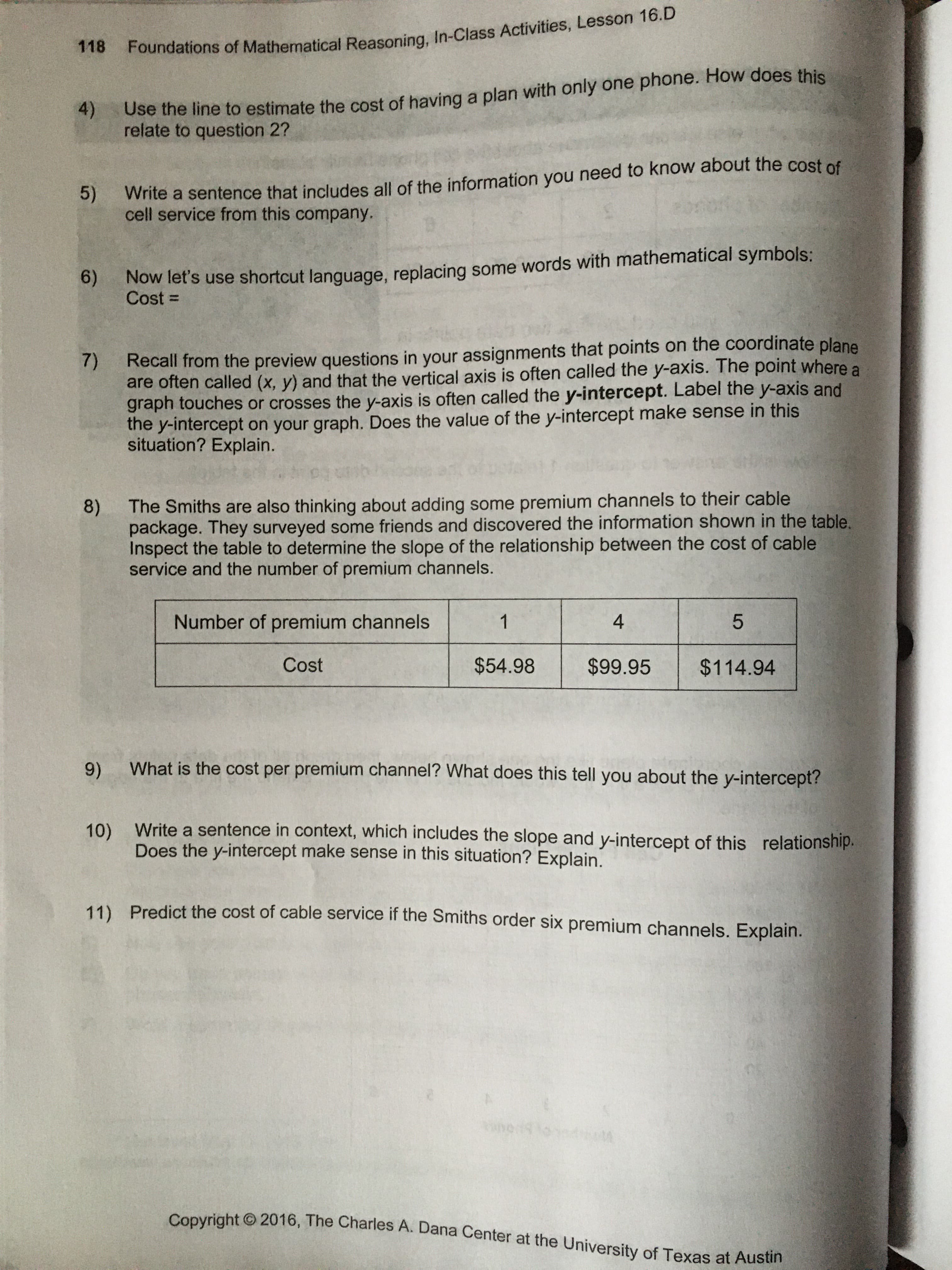 The Smiths are also thinking about adding some premium channels to their cable
package. They surveyed some friends and discovered the information shown in the table.
Inspect the table to determine the slope of the relationship between the cost of cable
service and the number of premium channels.
Number of premium channels
1
4
Cost
$54.98
$99.95
$114.94
What is the cost per premium channel? What does this tell you about the y-intercept?
Write a sentence in context, which includes the slope and y-intercept of this relationship.
Does the y-intercept make sense in this situation? Explain.
