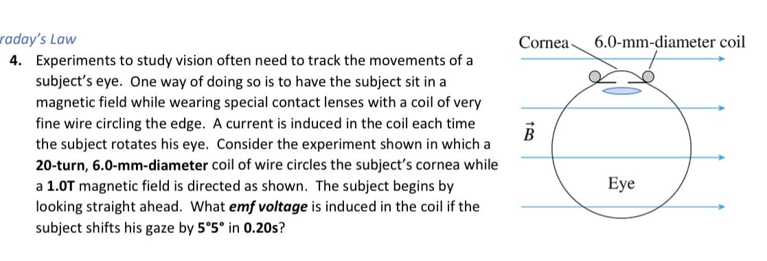 raday's Law
4. Experiments to study vision often need to track the movements of a
subject's eye. One way of doing so is to have the subject sit in a
magnetic field while wearing special contact lenses with a coil of very
fine wire circling the edge. A current is induced in the coil each time
the subject rotates his eye. Consider the experiment shown in which a
20-turn, 6.0-mm-diameter coil of wire circles the subject's cornea while
a 1.0T magnetic field is directed as shown. The subject begins by
Cornea-
6.0-mm-diameter coil
B
Eye
looking straight ahead. What emf voltage is induced in the coil if the
subject shifts his gaze by 5°5° in 0.20s?
