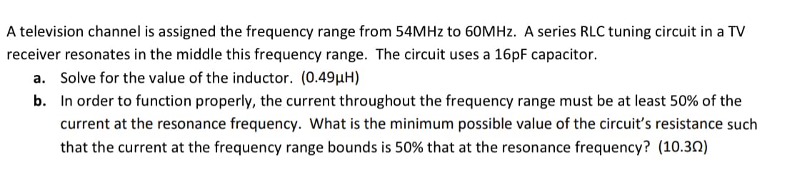 A television channel is assigned the frequency range from 54MHZ to 60MHZ. A series RLC tuning circuit in a TV
receiver resonates in the middle this frequency range. The circuit uses a 16PF capacitor.
a. Solve for the value of the inductor. (0.49µH)
b. In order to function properly, the current throughout the frequency range must be at least 50% of the
current at the resonance frequency. What is the minimum possible value of the circuit's resistance such
that the current at the frequency range bounds is 50% that at the resonance frequency? (10.32)
