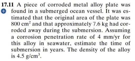 17.11 A piece of corroded metal alloy plate was
O found in a submerged ocean vessel. It was es-
timated that the original area of the plate was
800 cm² and that approximately 7.6 kg had cor-
roded away during the submersion. Assuming
a corrosion penetration rate of 4 mm/yr for
this alloy in seawater, estimate the time of
submersion in years. The density of the alloy
is 4.5 g/cm?.
