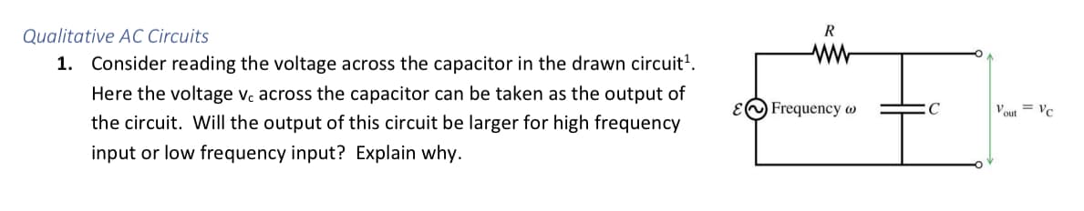 Qualitative AC Circuits
R
1. Consider reading the voltage across the capacitor in the drawn circuit'.
Here the voltage v. across the capacitor can be taken as the output of
EO Frequency w
Vout = ve
the circuit. Will the output of this circuit be larger for high frequency
input or low frequency input? Explain why.
