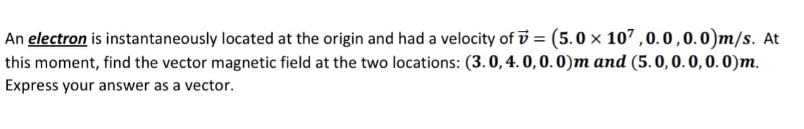 An electron is instantaneously located at the origin and had a velocity of v = (5.0 × 107 , 0. 0 ,0. 0)m/s. At
this moment, find the vector magnetic field at the two locations: (3.0,4. 0, 0. 0)m and (5. 0,0. 0, 0. 0)m.
Express your answer as a vector.
