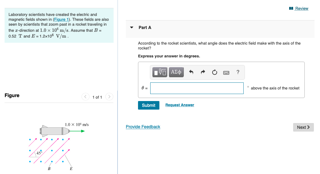 I Review
Laboratory scientists have created the electric and
magnetic fields shown in (Figure 1). These fields are also
seen by scientists that zoom past in a rocket traveling in
the x-direction at 1.0 x 106 m/s. Assume that B =
0.52 T and E = 1.2x106 V/m.
Part A
According to the rocket scientists, what angle does the electric field make with the axis of the
rocket?
Express your answer in degrees.
?
° above the axis of the rocket
Figure
1 of 1>
Submit
Request Answer
1.0 X 10 m/s
Provide Feedback
Next >
458
