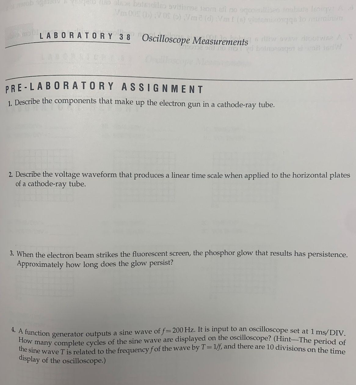 u ola boisidiles evitianse taom ali no qoo allibeo inobute Isoiqy! A
Ven 005 (b) VOS (6) Vm2 (d);VmI (s) vitamixosqqs to muminima
LABORATORY 38 Oscilloscope Measurements flitw ovew diootwae A X
e o med beinasagot el srait to W
PRE-LABORATORY
ASSIGNMENT
1. Describe the components that make up the electron gun in a cathode-ray tube.
2. Describe the voltage waveform that produces a linear time scale when applied to the horizontal plates
of a cathode-ray tube.
3. When the electron beam strikes the fluorescent screen, the phosphor glow that results has persistence.
Approximately how long does the glow persist?
4. A function generator outputs a sine wave of f= 200 Hz. It is input to an oscilloscope set at 1 ms/DIV.
How many complete cycles of the sine wave are displayed on the oscilloscope? (Hint-The period of
the sine wave T is related to the frequency fof the wave by T=1/f, and there are 10 divisions on the time
display of the oscilloscope.)