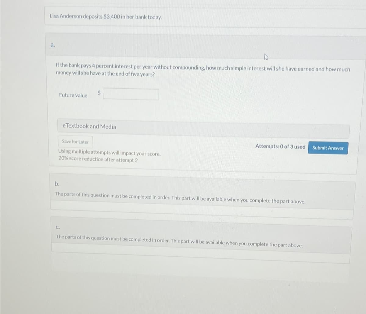 Lisa Anderson deposits $3,400 in her bank today.
a.
ง
If the bank pays 4 percent interest per year without compounding, how much simple interest will she have earned and how much
money will she have at the end of five years?
Future value
$
b.
eTextbook and Media
Save for Later
Using multiple attempts will impact your score.
20% score reduction after attempt 2
Attempts: 0 of 3 used Submit Answer
The parts of this question must be completed in order. This part will be available when you complete the part above.
C.
The parts of this question must be completed in order. This part will be available when you complete the part above.