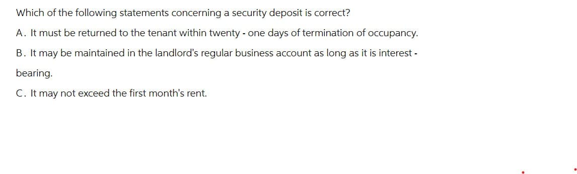 Which of the following statements concerning a security deposit is correct?
A. It must be returned to the tenant within twenty-one days of termination of occupancy.
B. It may be maintained in the landlord's regular business account as long as it is interest -
bearing.
C. It may not exceed the first month's rent.