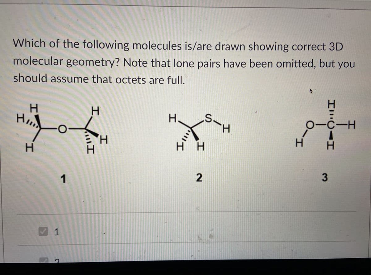 Which of the following molecules is/are drawn showing correct 3D
molecular geometry? Note that lone pairs have been omitted, but you
should assume that octets are full.
H
H
H
H
H
1
S-H
_H
H
H H
2
1
2
HILCAH
OTC-H
エーロ
H
3