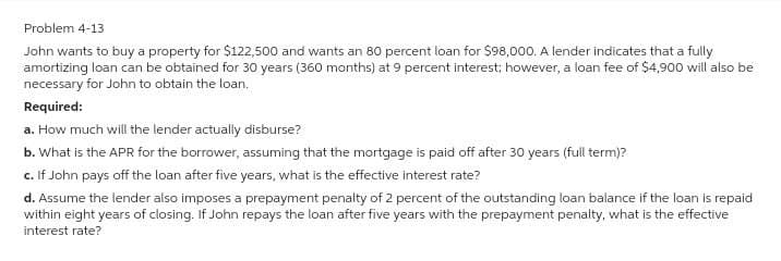 Problem 4-13
John wants to buy a property for $122,500 and wants an 80 percent loan for $98,000. A lender indicates that a fully
amortizing loan can be obtained for 30 years (360 months) at 9 percent interest; however, a loan fee of $4,900 will also be
necessary for John to obtain the loan.
Required:
a. How much will the lender actually disburse?
b. What is the APR for the borrower, assuming that the mortgage is paid off after 30 years (full term)?
c. If John pays off the loan after five years, what is the effective interest rate?
d. Assume the lender also imposes a prepayment penalty of 2 percent of the outstanding loan balance if the loan is repaid
within eight years of closing. If John repays the loan after five years with the prepayment penalty, what is the effective
interest rate?