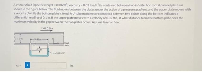 A viscous fluid (specific weight -80 lb/ft3; viscosity = 0.03 lb-s/ft2) is contained between two infinite, horizontal parallel plates as
shown in the figure below. The fluid moves between the plates under the action of a pressure gradient, and the upper plate moves with
a velocity U while the bottom plate is fixed. A U-tube manometer connected between two points along the bottom indicates a
differential reading of 0.1 in. If the upper plate moves with a velocity of 0.02 ft/s, at what distance from the bottom plate does the
maximum velocity in the gap between the two plates occur? Assume laminar flow.
U-0.02%
10m
Ym
01
Fad
plate
-100/²
in.