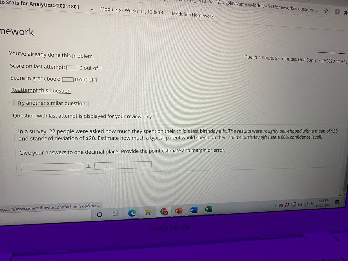 to Stats for Analytics:220911801
1&displayName=Module+5+Homework&course_id=. *
Module 5 - Weeks 11, 12 & 13
Module 5 Homework
mework
You've already done this problem.
Due in 4 hours, 55 minutes. Due Sun 11/29/2020 11:59 p
Score on last attempt:
O out of 1
Score in gradebook:
O out of 1
Reattempt this question
Try another similar question
Question with last attempt is displayed for your review only
In a survey, 22 people were asked how much they spent on their child's last birthday gift. The results were roughly bell-shaped with a mean of $38
and standard deviation of $20. Estimate how much a typical parent would spend on their child's birthday gift (use a 80% confidence level).
rgin or error.
Give your answers to one decimal place. Provide the point estimate and
7:05 PM
11/29/2020
ng.com/assessment/showtest.php?action3Dskip&to=...
ImagineBook
