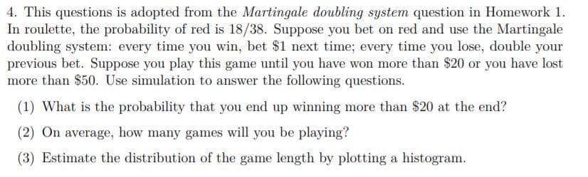 4. This questions is adopted from the Martingale doubling system question in Homework 1.
In roulette, the probability of red is 18/38. Suppose you bet on red and use the Martingale
doubling system: every time you win, bet $1 next time; every time you lose, double your
previous bet. Suppose you play this game until you have won more than $20 or you have lost
more than $50. Use simulation to answer the following questions.
(1) What is the probability that you end up winning more than $20 at the end?
(2) On average, how many games will you be playing?
(3) Estimate the distribution of the game length by plotting a histogram.
