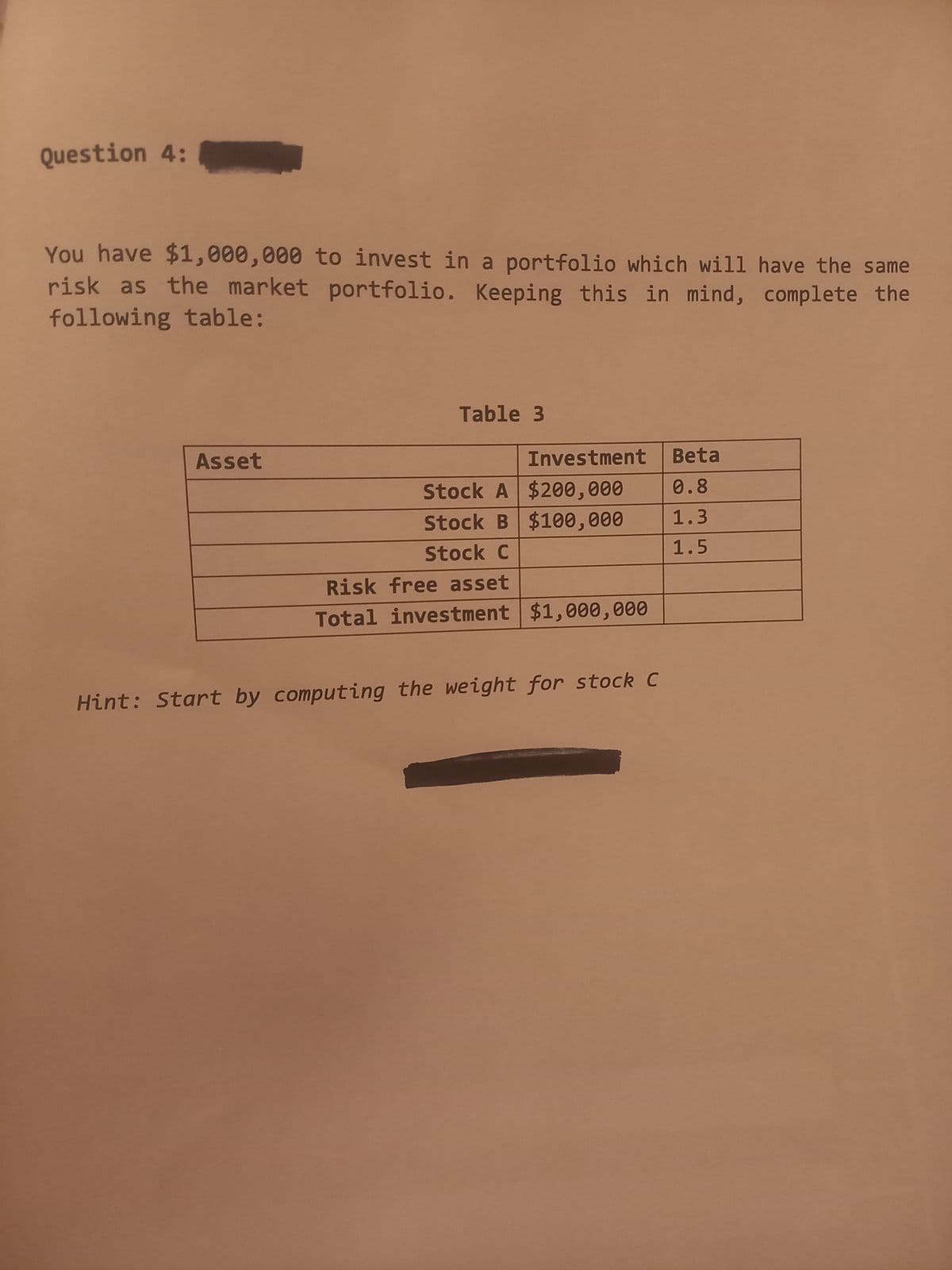 Question 4:
You have $1,000,000 to invest in a portfolio which will have the same
risk as the market portfolio. Keeping this in mind, complete the
following table:
Asset
Table 3
Investment
Beta
Stock A $200,000
0.8
Stock B $100,000
Stock C
1.3
1.5
Risk free asset
Total investment $1,000,000
Hint: Start by computing the weight for stock C