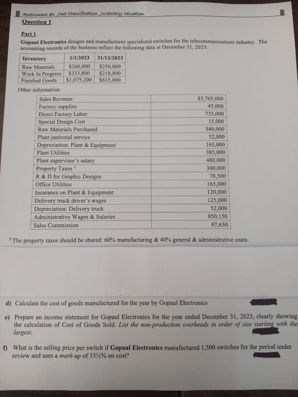 Assessment #1 _Cost Classification Inventory valuation
Question 1
Part 1
Gopaul Electronics designs and manufactures specialized switches for the telecommunications industry. The
accounting records of the business reflect the following data at December 31, 2023:
Inventory
1/1/2023
Raw Materials
$260,000
Work In Progress $333,800
Finished Goods $1,075,200
Other information:
31/12/2023
$230,000
$218,800
$615,000
Sales Revenue
Factory supplies
Direct Factory Labor
Special Design Cost
Raw Materials Purchased
Plant janitorial service
Depreciation: Plant & Equipment
Plant Utilities
Plant supervisor's salary
Property Taxes
R & D for Graphic Designs
Office Utilities
Insurance on Plant & Equipment
Delivery truck driver's wages
Depreciation: Delivery truck
Administrative Wages & Salaries
Sales Commission
$5,765,000
45,000
735,000
15,000
540,000
52,000
165,000
385,000
480,000
300,000
70,500
165,000
120,000
125,000
52,000
850,150
97,650
The property taxes should be shared: 60% manufacturing & 40% general & administrative costs.
d) Calculate the cost of goods manufactured for the year by Gopaul Electronics
e) Prepare an income statement for Gopaul Electronics for the year ended December 31, 2023, clearly showing
the calculation of Cost of Goods Sold. List the non-production overheads in order of size starting with the
largest.
f) What is the selling price per switch if Gopaul Electronics manufactured 1,500 switches for the period under
review and uses a mark-up of 33%% on cost?