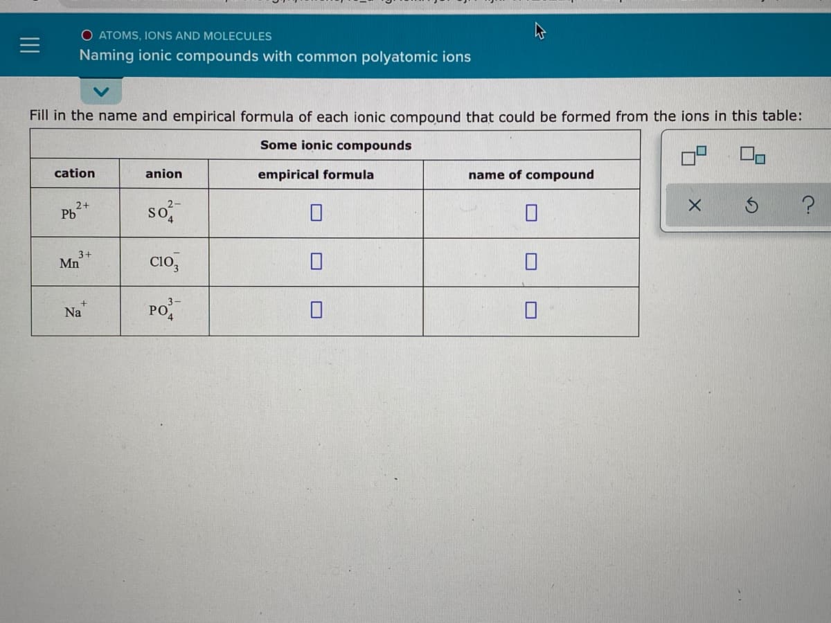 O ATOMS, IONS AND MOLECULES
Naming ionic compounds with common polyatomic ions
Fill in the name and empirical formula of each ionic compound that could be formed from the ions in this table:
Some ionic compounds
cation
anion
empirical formula
name of compound
so,
2+
Pb
3+
Mn
CIo,
PO
Na
