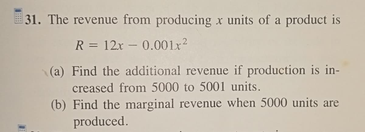 31. The revenue from producing x units of a product is
R = 12x -0.001x²
(a) Find the additional revenue if production is in-
creased from 5000 to 5001 units.
(b) Find the marginal revenue when 5000 units are
produced.