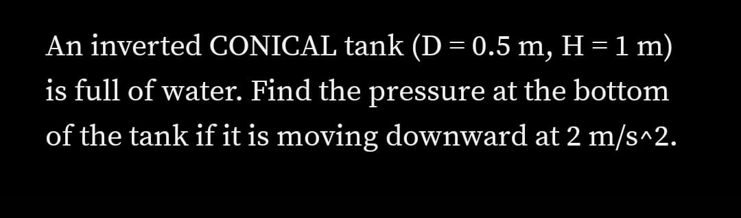 An inverted CONICAL tank (D = 0.5 m, H = 1 m)
is full of water. Find the pressure at the bottom
of the tank if it is moving downward at 2 m/s^2.