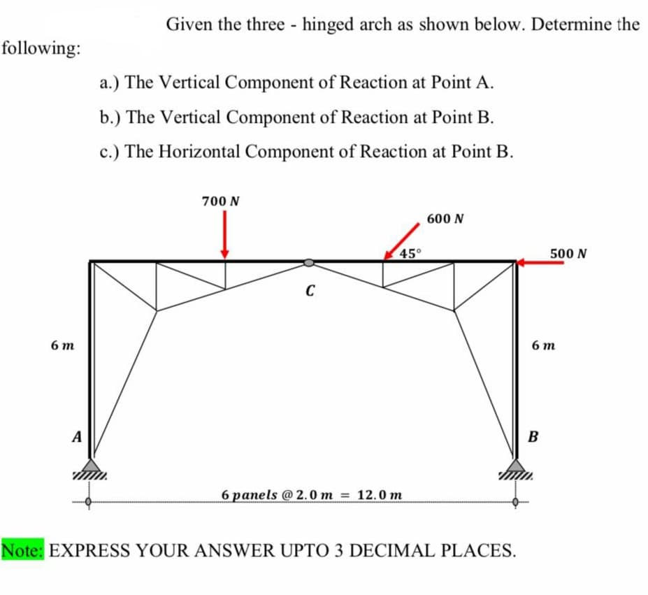 following:
6m
A
Given the three - hinged arch as shown below. Determine the
a.) The Vertical Component of Reaction at Point A.
b.) The Vertical Component of Reaction at Point B.
c.) The Horizontal Component of Reaction at Point B.
700 N
C
45°
6 panels @2.0 m = 12.0 m
600 N
Note: EXPRESS YOUR ANSWER UPTO 3 DECIMAL PLACES.
500 N
6 m
B