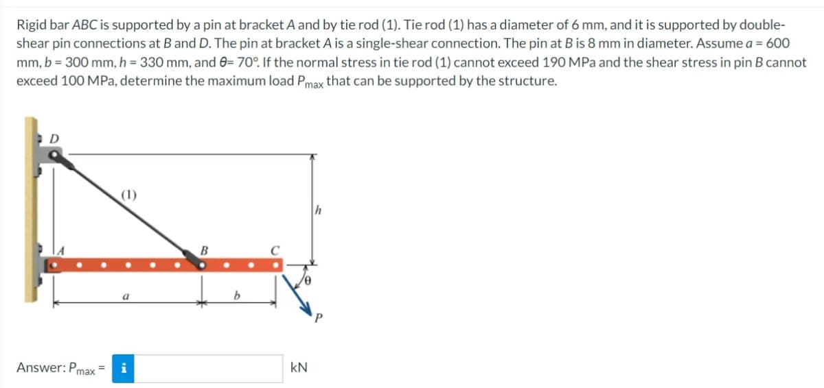 Rigid bar ABC is supported by a pin at bracket A and by tie rod (1). Tie rod (1) has a diameter of 6 mm, and it is supported by double-
shear pin connections at B and D. The pin at bracket A is a single-shear connection. The pin at B is 8 mm in diameter. Assume a = 600
mm, b = 300 mm, h = 330 mm, and 0= 70°. If the normal stress in tie rod (1) cannot exceed 190 MPa and the shear stress in pin B cannot
exceed 100 MPa, determine the maximum load Pmax that can be supported by the structure.
D
Answer: Pmax=
i
B
kN
h