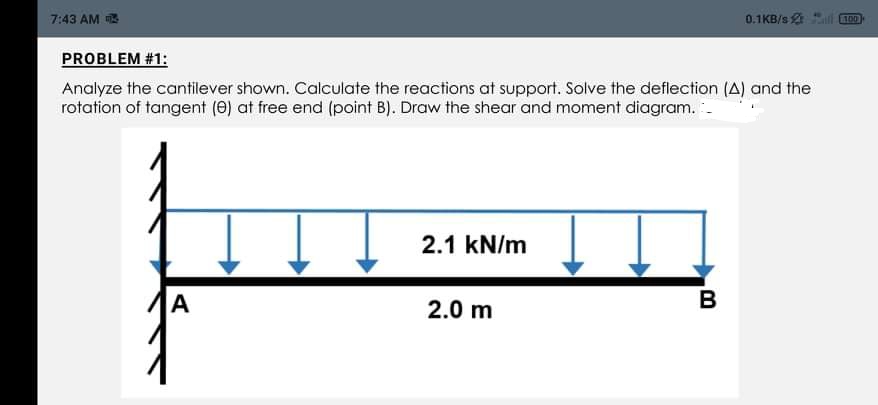 7:43 AM
0.1KB/s 2 l D)
PROBLEM #1:
Analyze the cantilever shown. Calculate the reactions at support. Solve the deflection (A) and the
rotation of tangent (e) at free end (point B). Draw the shear and moment diagram. -
2.1 kN/m
A
2.0 m
B
