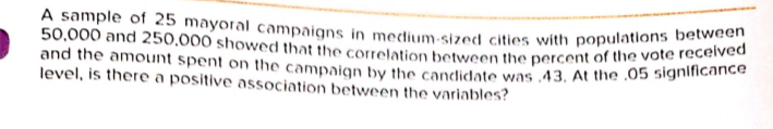 A sample of 25 mayoral campaigns in medium-sized cities with populations between
50,000 and 250,000 showed that the corelation betwecn the percent of the vote recennce
and the amount spent on the campaion by the candidate was 43. At the .05 signlficance
level, is there a positive association between the variables?
