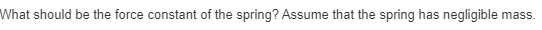 What should be the force constant of the spring? Assume that the spring has negligible mass.