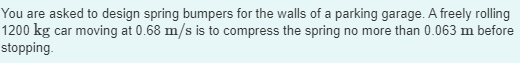 You are asked to design spring bumpers for the walls of a parking garage. A freely rolling
1200 kg car moving at 0.68 m/s is to compress the spring no more than 0.063 m before
stopping.