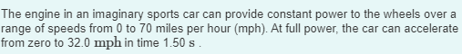 The engine in an imaginary sports car can provide constant power to the wheels over a
range of speeds from 0 to 70 miles per hour (mph). At full power, the car can accelerate
from zero to 32.0 mph in time 1.50 s.