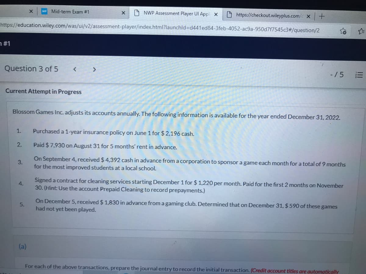 Mid-term Exam #1
A NWP Assessment Player UI Appl x
O https://checkout.wileyplus.com/c x
https://education.wiley.com/was/ui/v2/assessment-player/index.html?launchld%3Dd441ed84-3feb-4052-ac9a-950d7f7545c3#/question/2
#1 ר
Question 3 of 5
< >
-/5
Current Attempt in Progress
Blossom Games Inc. adjusts its accounts annually. The following information is available for the year ended December 31, 2022.
1.
Purchased a 1-year insurance policy on June 1 for $ 2,196 cash.
2.
Paid $7,930 on August 31 for 5 months' rent in advance.
On September 4, received $ 4,392 cash in advance froma corporation to sponsor a game each month for a total of 9 months
3.
for the most improved students at a local school.
Signed a contract for cleaning services starting December 1 for $ 1,220 per month. Paid for the first 2 months on November
4.
30. (Hint: Use the account Prepaid Cleaning to record prepayments.)
On December 5, received $ 1,830 in advance from a gaming club. Determined that on December 31,$ 590 of these games
had not yet been played.
5.
(a)
For each of the above transactions, prepare the journal entry to record the initial transaction. (Credit account titles are automatically
III
