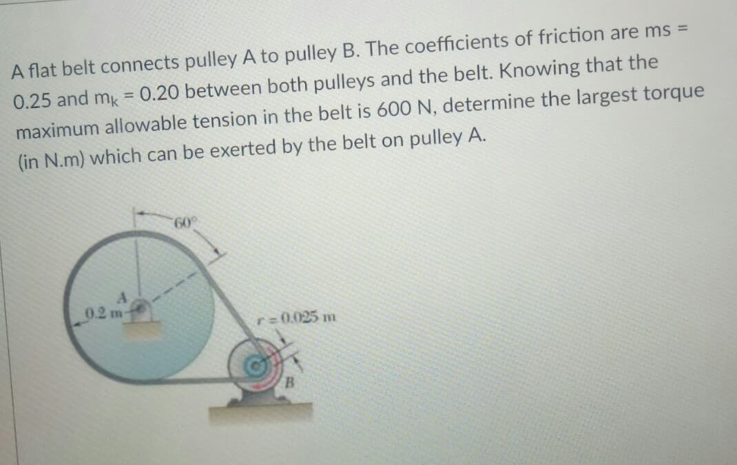 A flat belt connects pulley A to pulley B. The coefficients of friction are ms =
0.25 and mk = 0.20 between both pulleys and the belt. Knowing that the
maximum allowable tension in the belt is 600 N, determine the largest torque
(in N.m) which can be exerted by the belt on pulley A.
60°
0.2 m-
r 0.025 m
B.
