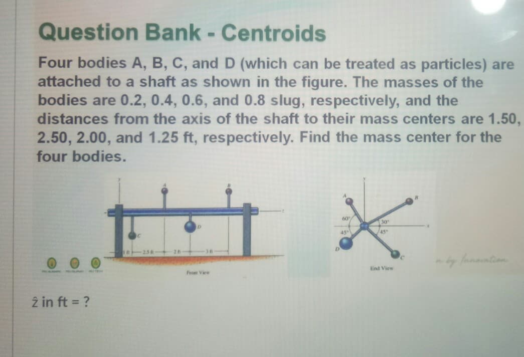 Question Bank - Centroids
Four bodies A, B, C, and D (which can be treated as particles) are
attached to a shaft as shown in the figure. The masses of the
bodies are 0.2, 0.4, 0.6, and 0.8 slug, respectively, and the
distances from the axis of the shaft to their mass centers are 1.50,
2.50, 2.00, and 1.25 ft, respectively. Find the mass center for the
four bodies.
60
30
/45°
-36
/nnontion
End View
Froet View
z in ft = ?
