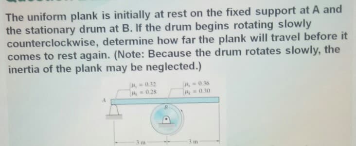 The uniform plank is initially at rest on the fixed support at A and
the stationary drum at B. If the drum begins rotating slowly
counterclockwise, determine how far the plank will travel before it
comes to rest again. (Note: Because the drum rotates slowly, the
inertia of the plank may be neglected.)
40.32
4, 0.36
0.30
A0.28
3 m
