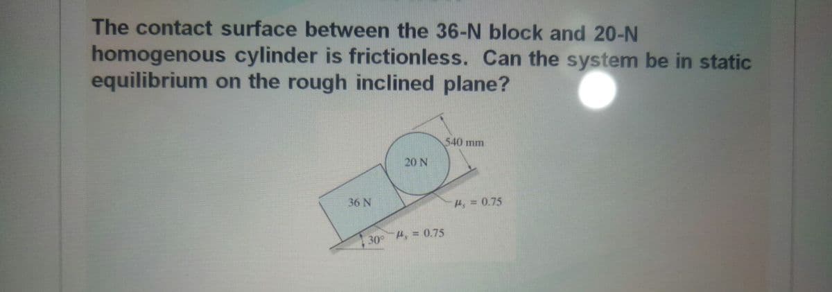 The contact surface between the 36-N block and 20-N
homogenous cylinder is frictionless. Can the system be in static
equilibrium on the rough inclined plane?
540 mm
20 N
36 N
H = 0.75
30° , = 0.75
