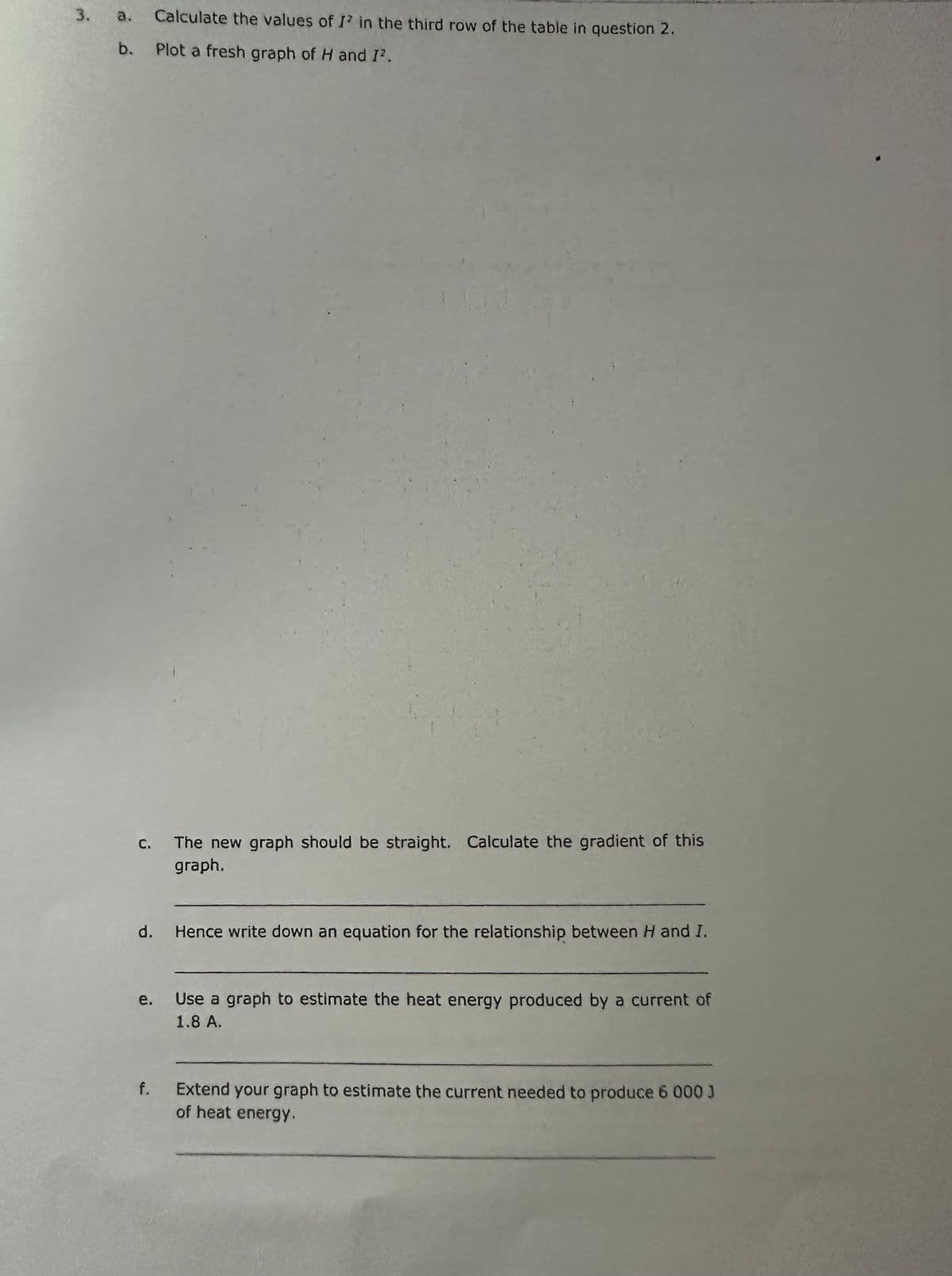 3.
a. Calculate the values of I' in the third row of the table in question 2.
b.
Plot a fresh graph of H and I².
C.
d.
e.
f.
The new graph should be straight. Calculate the gradient of this
graph.
Hence write down an equation for the relationship between H and I.
Use a graph to estimate the heat energy produced by a current of
1.8 A.
Extend your graph to estimate the current needed to produce 6 000 J
of heat energy.