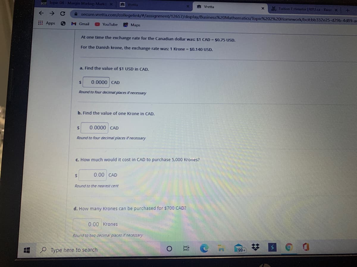 BCIT Topic 04-Margin Markup Markd x
A Vretta
A Vretta
A Tuition Estimator | KPU.ca - Kwan X
->
A secure.vretta.com/collegelink/#/assignment/12657/display/Business%20Mathematics/Topic%202%20Homework/bcit:bb332e25-d29b-4d89-ac
E Apps 6
M Gmail
A Maps
YouTube
At one time the exchange rate for the Canadian dollar was: $1 CAD = $0.75 USD.
For the Danish krone, the exchange rate was: 1 Krone $0.140 USD.
a. Find the value of $1 USD in CAD.
24
0.0000 CAD
Round to four decimal places if necessary
b. Find the value of one Krone in CAD.
%24
0.0000 CAD
Round to four decimal places if necessary
c. How much would it cost in CAD to purchase 5,000 Krones?
0.00 CAD
Round to the nearest cent
d. How many Krones can be purchased for $700 CAD?
0.00 Krones
Round to two decimal places if necessary
Type here to search
99+
2:
…个
