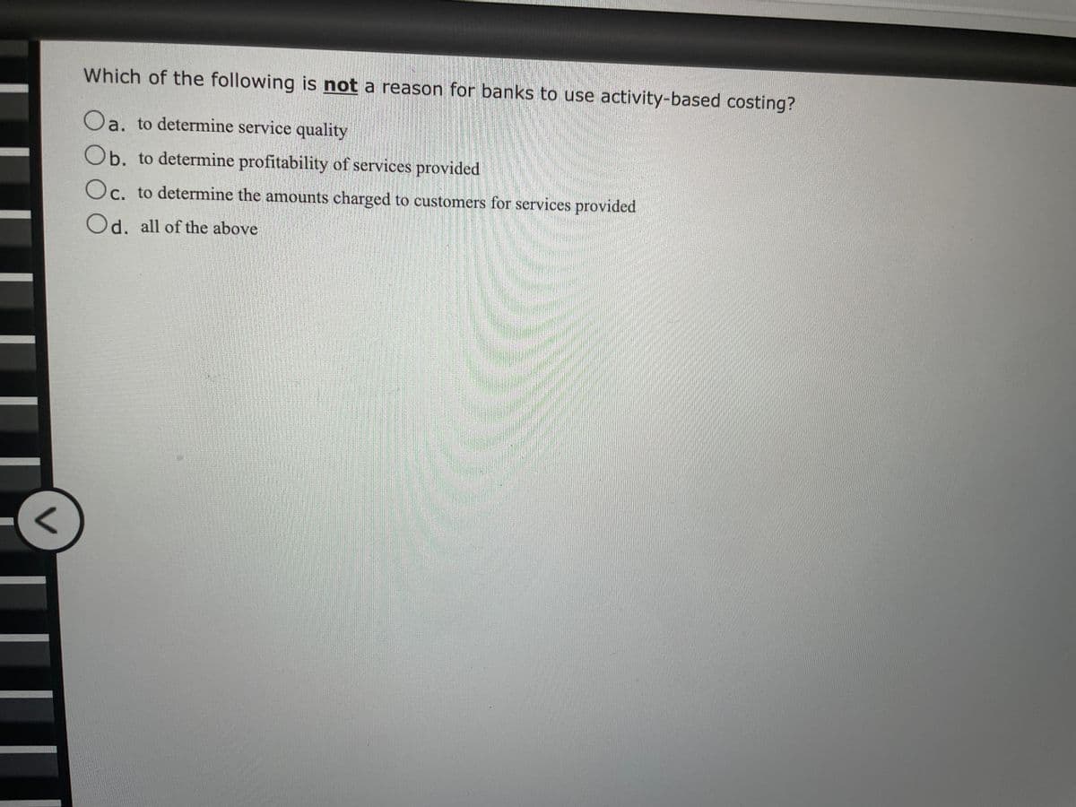 Which of the following is not a reason for banks to use activity-based costing?
Oa. to determine service quality
Ob. to determine profitability of services provided
Oc. to determine the amounts charged to customers for services provided
Od. all of the above