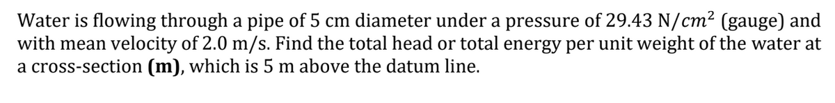 Water is flowing through a pipe of 5 cm diameter under a pressure of 29.43 N/cm² (gauge) and
with mean velocity of 2.0 m/s. Find the total head or total energy per unit weight of the water at
a cross-section (m), which is 5 m above the datum line.