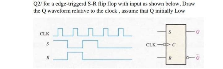 Q2/ for a edge-triggerd S-R flip flop with input as shown below, Draw
the Q waveform relative to the clock, assume that Q initially Low
S
CLK
CLK - C
R
