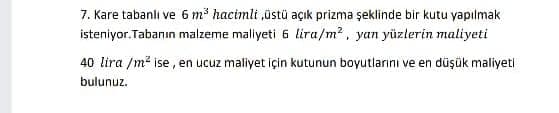 7. Kare tabanlı ve 6 m³ hacimli ,üstü açık prizma şeklinde bir kutu yapılmak
isteniyor. Tabanın malzeme maliyeti 6 lira/m?, yan yüzlerin maliyeti
40 lira /m² ise, en ucuz maliyet için kutunun boyutlarını ve en düşük maliyeti
bulunuz.
