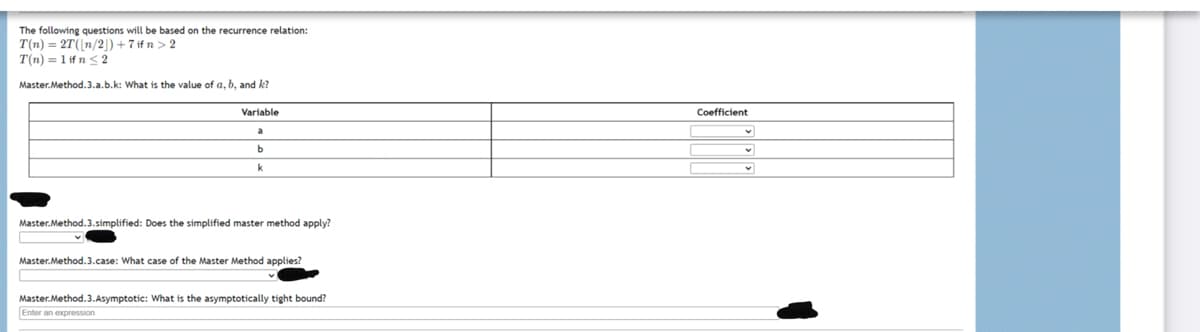 The following questions will be based on the recurrence relation:
T(n) = 2T(|n/2|) + 7 if n > 2
T(n) = 1 if n 2
Master.Method.3.a.b.k: What is the value of a, b, and k?
Variable
Coefficient
a
k
Master. Method.3.simplified: Does the simplified master method apply?
Master.Method.3.case: What case of the Master Method applies?
Master.Method.3.Asymptotic: What is the asymptotically tight bound?
Enter an expression
