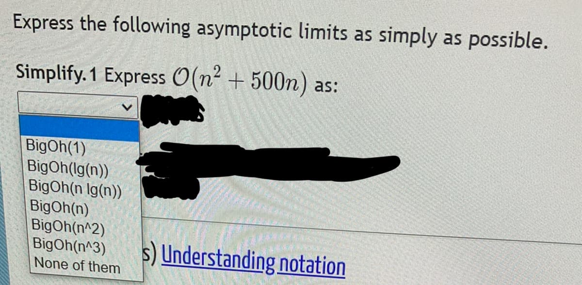 Express the following asymptotic limits as simply as possible.
Simplify. 1 Express O(n² + 500n) as:
BigOh(1)
BigOh(lg(n))
BigOh(n Ig(n))
BigOh(n)
BigOh(n^2)
BigOh(n^3)
None of them
Understanding notation
