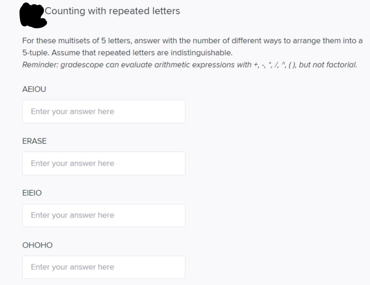 Counting with repeated letters
For these multisets of 5 letters, answer with the number of different ways to arrange them into a
5-tuple. Assume that repeated letters are indistinguishable.
Reminder: gradescope can evaluate arithmetic expressions with +, -, ; 7, ^, (), but not factorial.
ΑΕΙOU
Enter your answer here
ERASE
Enter your answer here
EIEIO
Enter your answer here
ОНОНО
Enter your answer here

