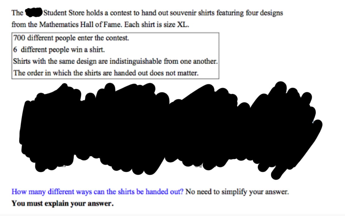 The
Student Store holds a contest to hand out souvenir shirts featuring four designs
from the Mathematics Hall of Fame. Each shirt is size XL.
700 different people enter the contest.
6 different people win a shirt.
Shirts with the same design are indistinguishable from one another.
The order in which the shirts are handed out does not matter.
How many different ways can the shirts be handed out? No need to simplify your answer.
You must explain your answer.