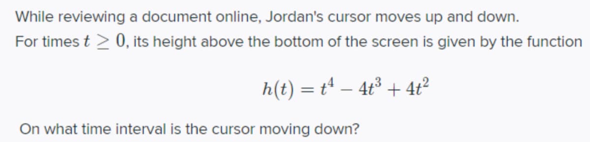 While reviewing a document online, Jordan's cursor moves up and down.
For times t > 0, its height above the bottom of the screen is given by the function
h(t) = t – 4t³ + 4t?
On what time interval is the cursor moving down?
