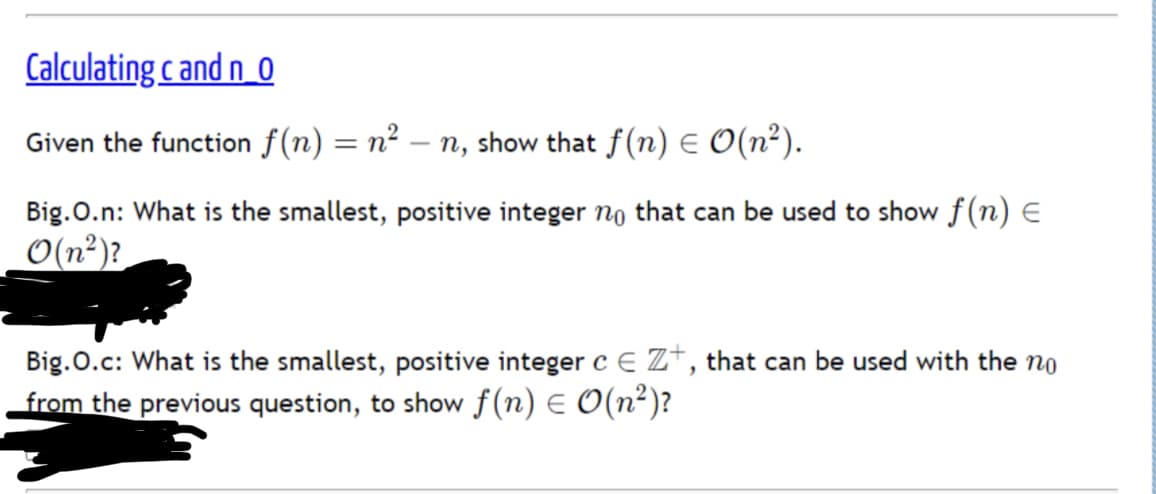 Calculating c and n_0
Given the function f(n) = n² – n, show that f(n) E O(n²).
Big.O.n: What is the smallest, positive integer no that can be used to show f(n) E
O(n²)?
Big.O.c: What is the smallest, positive integer c E Z*, that can be used with the no
from the previous question, to show f(n) E O(n²)?
