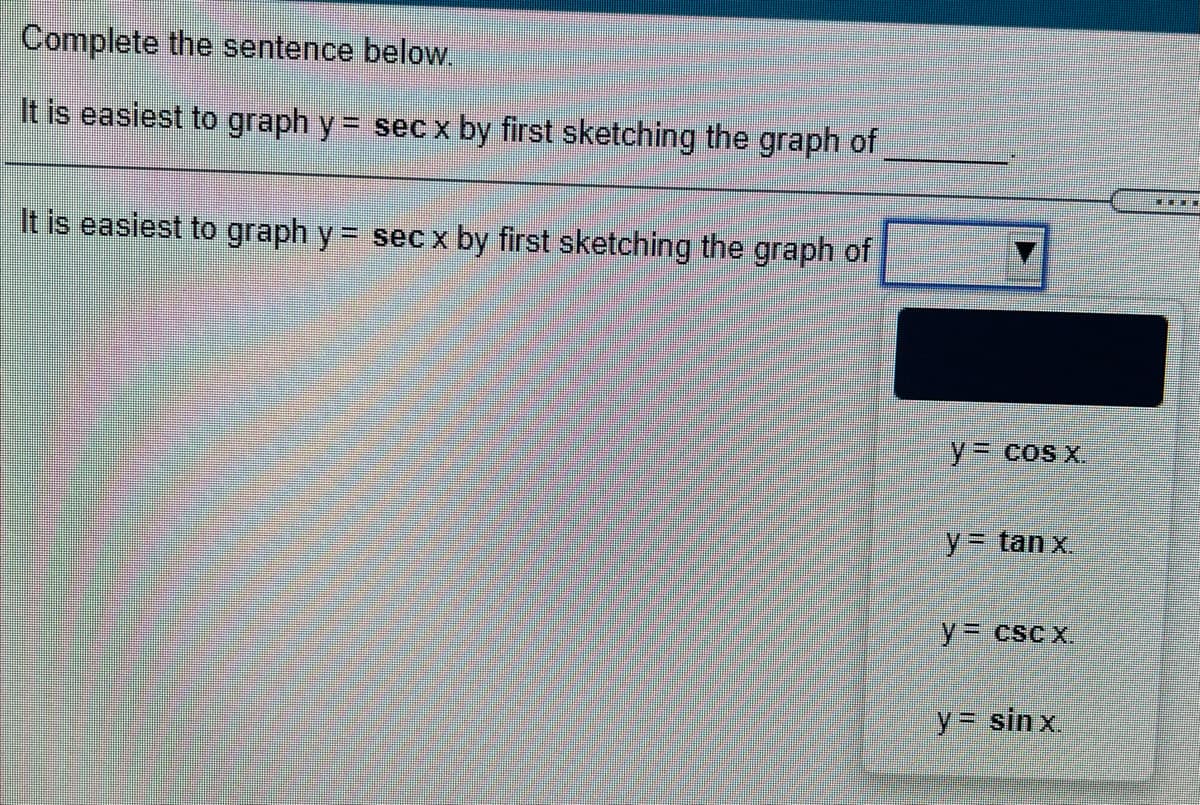 Complete the sentence below.
It is easiest to graph y = sec x by first sketching the graph of
It is easiest to graph y = sec x by first sketching the graph of
y3D cos x.
y%3Dtanx.
y%3D csc x.
y= sin x.
