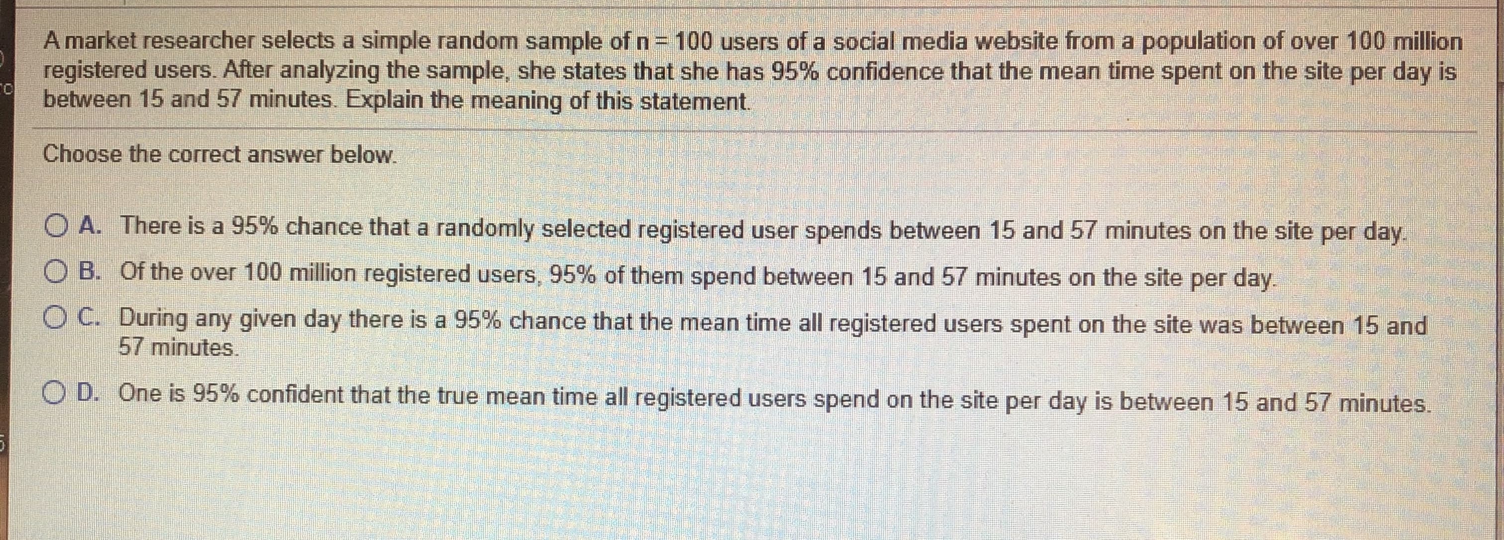 Amarkal resuarchor solects a simpie random sample of n= 100 users of a social media website lrom a populalion of over 100 million
registered users. After analyzing the sample, she slates that she has 95% contidence that the mieari time spent on the sile per day is
batween 15 and 57 minulus. Explain the meaning of this staloment
Choose the correct answer below
O A. Thuru is a 95% chance that a randormly selected registered user sponds botwoon 15 and 57 mirrutes on the site par day.
O B. Of the over 100 million reglstered users, 95% of them apond between 15 and 57 minutes on the site per day
O C. During any given day thiera is a 96% chanee that thio mean time all registered users spent on tie site was between 15 and
57 minules.
O D. One is 95% confident that the true mean time al registurud users spend on the sito pur day is between 15 and 57 minutes
