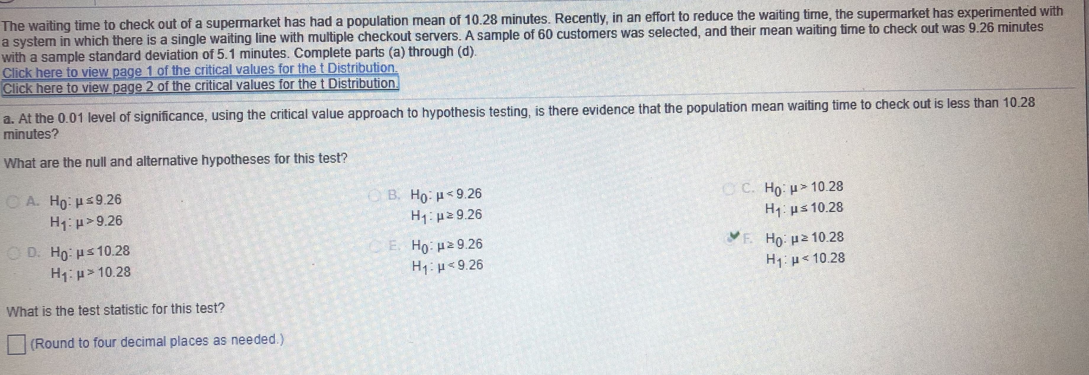 The waiting time to check out of a supermarket has had a population mean of 10.28 minutes. Recently, in an effort to reduce the waiting time, the supermarket has experimented with
a system in which there is a single waiting line with multiple checkout servers. A sample of 60 customers was selected, and their mean waiting time to check out was 9.26 minutes
with a sample standard deviation of 5.1 minutes. Complete parts (a) through (d).
